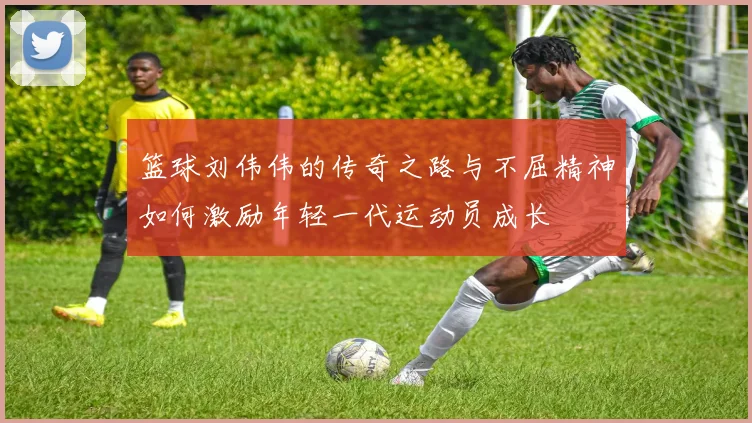 篮球刘伟伟的传奇之路与不屈精神如何激励年轻一代运动员成长