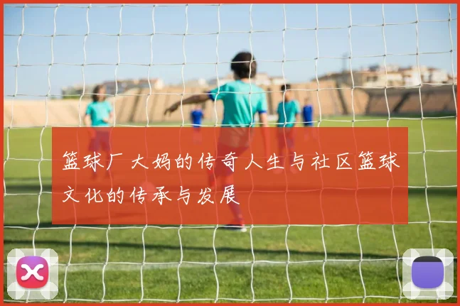篮球厂大妈的传奇人生与社区篮球文化的传承与发展