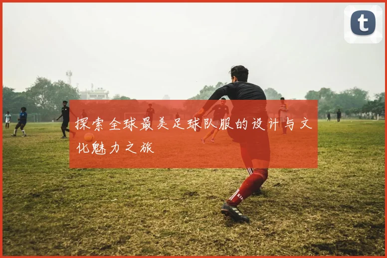 探索全球最美足球队服的设计与文化魅力之旅