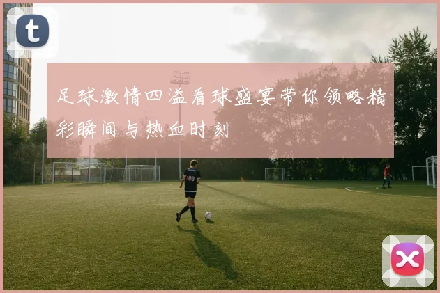 足球激情四溢看球盛宴带你领略精彩瞬间与热血时刻