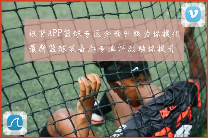 识货APP篮球专区全面升级为你提供最新篮球装备和专业评测助你提升球技