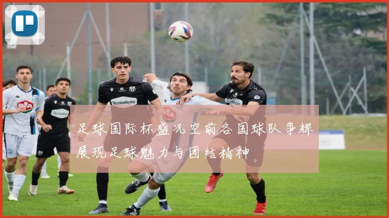足球国际杯盛况空前各国球队争辉展现足球魅力与团结精神