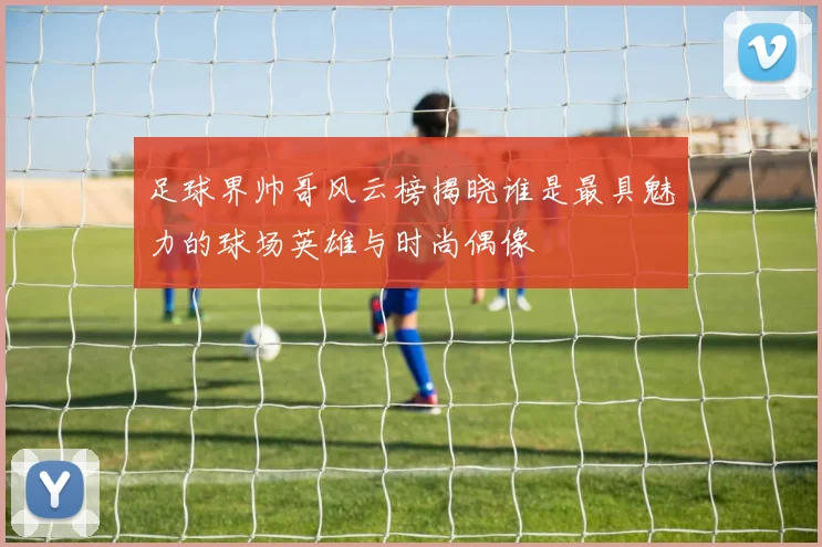 足球界帅哥风云榜揭晓谁是最具魅力的球场英雄与时尚偶像