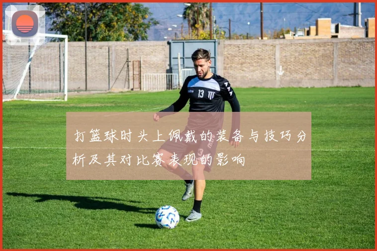 打篮球时头上佩戴的装备与技巧分析及其对比赛表现的影响