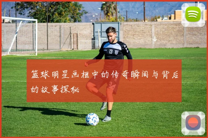 篮球明星画框中的传奇瞬间与背后的故事探秘