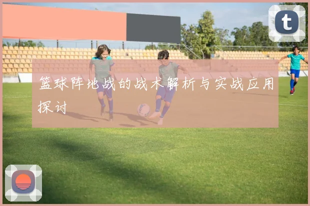 篮球阵地战的战术解析与实战应用探讨