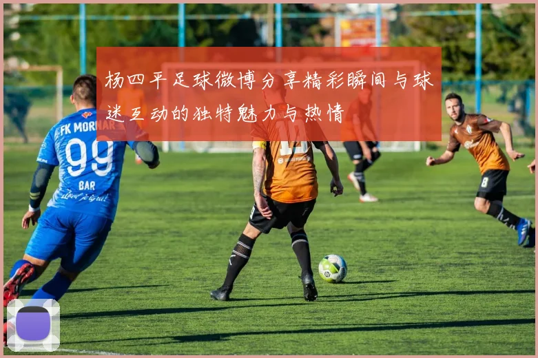 杨四平足球微博分享精彩瞬间与球迷互动的独特魅力与热情