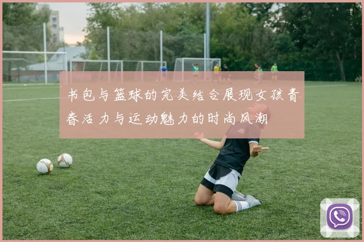 书包与篮球的完美结合展现女孩青春活力与运动魅力的时尚风潮
